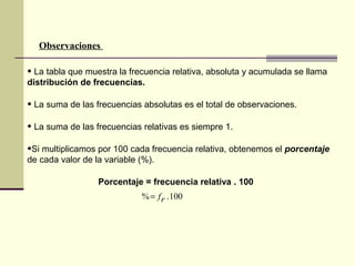 • La tabla que muestra la frecuencia relativa, absoluta y acumulada se llama
distribución de frecuencias.
• La suma de las frecuencias absolutas es el total de observaciones.
• La suma de las frecuencias relativas es siempre 1.
•Si multiplicamos por 100 cada frecuencia relativa, obtenemos el porcentaje
de cada valor de la variable (%).
Porcentaje = frecuencia relativa . 100
100.% rf=
Observaciones
 