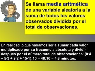 Se llama  media aritmética  de una variable aleatoria a la suma de todos los valores observados dividida por el total de observaciones.   En realidad lo que haríamos sería  sumar cada valor multiplicado por su frecuencia absoluta y dividir después por el número total de observaciones :  (0·4 + 5·3 + 9·2 + 15·1):10 = 48:10 = 4,8 minutos.   