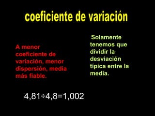 coeficiente de variación Solamente tenemos que dividir la desviación típica entre la media.   A menor coeficiente de variación, menor dispersión, media más fiable.  4,81÷4,8=1,002 