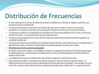 Distribución de Frecuencias
 Es una ordenación en forma de tablas de los datos estadísticos en donde se asigna a cada dato una
frecuencia que le corresponda.
 La frecuencia absoluta se denomina al número de veces que se repite un dato en un estudio
estadístico. La suma de estas frecuencias da igual a N que sería entonces el numero de datos.
 La frecuencia relativa es el resultado de la división de la frecuencia absoluta de un valor y el numero
total de los datos. La suma de las frecuencias relativas será 1.
 La frecuencia acumulativa es la suma de los valores de todas las frecuencias menores o iguales a la
cantidad establecida.
 La frecuencia relativa acumulada es el resultado entre la división entre la frecuencia acumulada de un
determinado valor y el número total de datos. Se puede expresar en tantos por ciento.
 Distribución de frecuencias agrupadas:
 Se utiliza si hay varios datos, o la variable es continua. Se agrupan los datos en intervalos que tengan
la misma distancia, a esa distancia se la llama clase, la clase esta delimitada por el límite inferior y
superior de la clase.
 La amplitud de la clase es la diferencia entre el límite superior e inferior de la clase.
 Para construir la tabla: se visualizan los valores mayores y menores de esta, luego se restan., La
diferencia entre los dos será el que se divide para los intervalos que convengan , por ejemplo: 50/5=10
intervalo, entonces cada intervalo estara compuesto por datos que vallan entre 1-5 respectivamente.
 