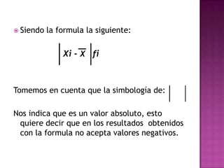  Siendo   la formula la siguiente:

               Xi - X fi



Tomemos en cuenta que la simbología de:

Nos indica que es un valor absoluto, esto
 quiere decir que en los resultados obtenidos
 con la formula no acepta valores negativos.
 