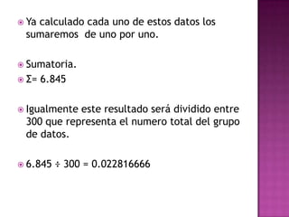  Ya
   calculado cada uno de estos datos los
 sumaremos de uno por uno.

 Sumatoria.
 Σ=   6.845

 Igualmenteeste resultado será dividido entre
 300 que representa el numero total del grupo
 de datos.

 6.845   ÷ 300 = 0.022816666
 