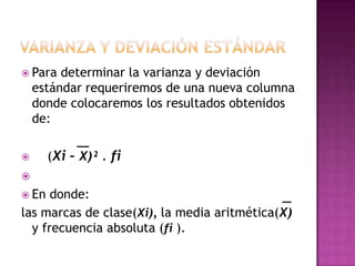  Para   determinar la varianza y deviación
    estándar requeriremos de una nueva columna
    donde colocaremos los resultados obtenidos
    de:

      (Xi – X)² . fi

 En  donde:
las marcas de clase(Xi), la media aritmética(X)
  y frecuencia absoluta (fi ).
 
