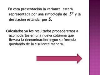 En esta presentación la varianza estará
 representada por una simbología de S² y la
 desviación estándar por S.


Calculados ya los resultados procederemos a
 acomodarlos en una nueva columna que
 llevara la denominación según su formula
 quedando de la siguiente manera.
 