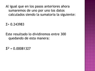 Al igual que en los pasos anteriores ahora
  sumaremos de uno por uno los datos
  calculados siendo la sumatoria la siguiente:

Σ= 0.243983

Este resultado lo dividiremos entre 300
  quedando de esta manera:


S² = 0.00081327
 
