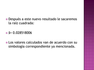  Después     a este nuevo resultado le sacaremos
    la raíz cuadrada:

   S= 0.028518006


 Los  valores calculados van de acuerdo con su
    simbología correspondiente ya mencionada.
 