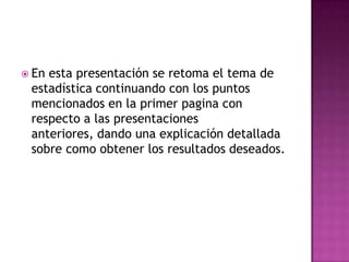  Enesta presentación se retoma el tema de
 estadística continuando con los puntos
 mencionados en la primer pagina con
 respecto a las presentaciones
 anteriores, dando una explicación detallada
 sobre como obtener los resultados deseados.
 