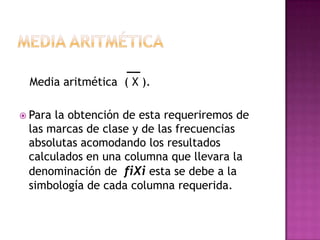 Media aritmética ( X ).

 Parala obtención de esta requeriremos de
 las marcas de clase y de las frecuencias
 absolutas acomodando los resultados
 calculados en una columna que llevara la
 denominación de fiXi esta se debe a la
 simbología de cada columna requerida.
 