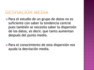  Para el estudio de un grupo de datos no es
 suficiente con saber la tendencia central
 pues también se necesita saber la dispersión
 de los datos, es decir, que tanto aumentan
 después del punto medio.

 Para
     el conocimiento de esta dispersión nos
 ayuda la desviación media.
 
