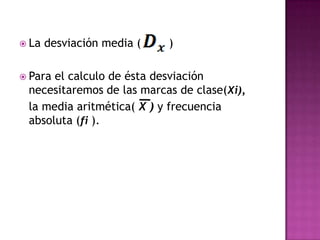  La   desviación media (   )

 Parael calculo de ésta desviación
 necesitaremos de las marcas de clase(Xi),
 la media aritmética( X ) y frecuencia
 absoluta (fi ).
 