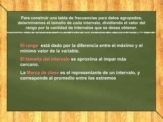 Para construir una tabla de frecuencias para datos agrupados,
determinamos el tamaño de cada intervalo, dividiendo el valor del
    rango por la cantidad de intervalos que se desea obtener.



 El rango, está dado por la diferencia entre el máximo y el
 mínimo valor de la variable.
 El tamaño del intervalo se aproxima al impar más
 cercano.
 La Marca de clase es el representante de un intervalo, y
 corresponde al promedio entre los extremos
 
