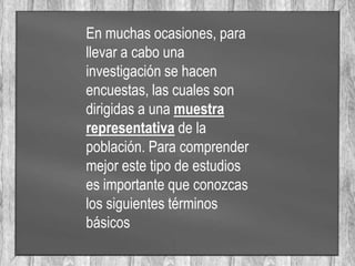En muchas ocasiones, para
llevar a cabo una
investigación se hacen
encuestas, las cuales son
dirigidas a una muestra
representativa de la
población. Para comprender
mejor este tipo de estudios
es importante que conozcas
los siguientes términos
básicos
 