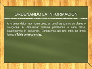 ORDENANDO LA INFORMACIÓN

Al ordenar datos muy numerosos, es usual agruparlos en clases o
categorías. Al determinar cuantos pertenecen a cada clase,
establecemos la frecuencia. Construimos así una tabla de datos
llamada Tabla de frecuencias.
 