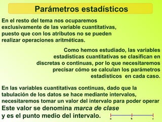 Parámetros estadísticos
En el resto del tema nos ocuparemos
exclusivamente de las variable cuantitativas,
puesto que con los atributos no se pueden
realizar operaciones aritméticas.
                        Como hemos estudiado, las variables
                    estadísticas cuantitativas se clasifican en
             discretas o continuas, por lo que necesitaremos
                   precisar cómo se calculan los parámetros
                                   estadísticos en cada caso.

En las variables cuantitativas continuas, dado que la
tabulación de los datos se hace mediante intervalos,
necesitaremos tomar un valor del intervalo para poder operar
Este valor se denomina marca de clase
y es el punto medio del intervalo.
 