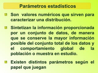Parámetros estadísticos
Son valores numéricos que sirven para
caracterizar una distribución.
Sintetizan la información proporcionada
por un conjunto de datos, de manera
que se conserve la mayor información
posible del conjunto total de los datos y
el comportamiento global de la
población o muestra en estudio.
Existen distintos parámetros según el
papel que juegan
 