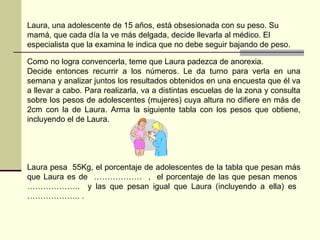 Como no logra convencerla, teme que Laura padezca de anorexia.
Decide entonces recurrir a los números. Le da turno para verla en una
semana y analizar juntos los resultados obtenidos en una encuesta que él va
a llevar a cabo. Para realizarla, va a distintas escuelas de la zona y consulta
sobre los pesos de adolescentes (mujeres) cuya altura no difiere en más de
2cm con la de Laura. Arma la siguiente tabla con los pesos que obtiene,
incluyendo el de Laura.
Laura pesa 55Kg, el porcentaje de adolescentes de la tabla que pesan más
que Laura es de ……………… , el porcentaje de las que pesan menos
……………….. y las que pesan igual que Laura (incluyendo a ella) es
……………….. .
Laura, una adolescente de 15 años, está obsesionada con su peso. Su
mamá, que cada día la ve más delgada, decide llevarla al médico. El
especialista que la examina le indica que no debe seguir bajando de peso.
 