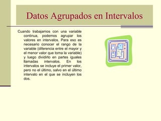 Datos Agrupados en Intervalos
Cuando trabajamos con una variable
continua, podemos agrupar los
valores en intervalos. Para eso es
necesario conocer el rango de la
variable (diferencia entre el mayor y
el menor valor que toma la variable)
y luego dividirlo en partes iguales
llamadas intervalos. En los
intervalos se incluye el primer valor,
pero no el último, salvo en el último
intervalo en el que se incluyen los
dos.
 