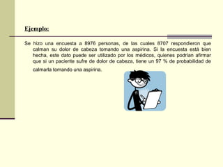 Ejemplo:
Se hizo una encuesta a 8976 personas, de las cuales 8707 respondieron que
calman su dolor de cabeza tomando una aspirina. Si la encuesta está bien
hecha, este dato puede ser utilizado por los médicos, quienes podrían afirmar
que si un paciente sufre de dolor de cabeza, tiene un 97 % de probabilidad de
calmarla tomando una aspirina.
 
