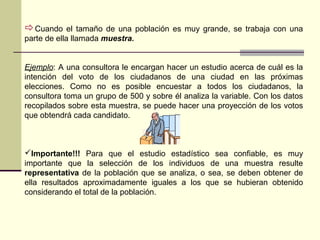 Cuando el tamaño de una población es muy grande, se trabaja con una
parte de ella llamada muestra.
Ejemplo: A una consultora le encargan hacer un estudio acerca de cuál es la
intención del voto de los ciudadanos de una ciudad en las próximas
elecciones. Como no es posible encuestar a todos los ciudadanos, la
consultora toma un grupo de 500 y sobre él analiza la variable. Con los datos
recopilados sobre esta muestra, se puede hacer una proyección de los votos
que obtendrá cada candidato.
Importante!!! Para que el estudio estadístico sea confiable, es muy
importante que la selección de los individuos de una muestra resulte
representativa de la población que se analiza, o sea, se deben obtener de
ella resultados aproximadamente iguales a los que se hubieran obtenido
considerando el total de la población.
 
