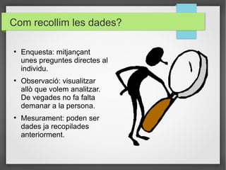 Com recollim les dades?

●
    Enquesta: mitjançant
    unes preguntes directes al
    individu.
●
    Observació: visualitzar
    allò que volem analitzar.
    De vegades no fa falta
    demanar a la persona.
●
    Mesurament: poden ser
    dades ja recopilades
    anteriorment.
 