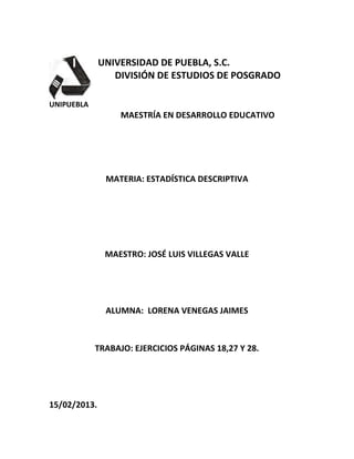 UNIVERSIDAD DE PUEBLA, S.C.
                 DIVISIÓN DE ESTUDIOS DE POSGRADO

UNIPUEBLA
                  MAESTRÍA EN DESARROLLO EDUCATIVO




               MATERIA: ESTADÍSTICA DESCRIPTIVA




               MAESTRO: JOSÉ LUIS VILLEGAS VALLE




               ALUMNA: LORENA VENEGAS JAIMES



            TRABAJO: EJERCICIOS PÁGINAS 18,27 Y 28.




15/02/2013.
 