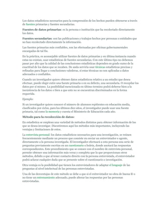 Los datos estadísticos necesarios para la comprensión de los hechos pueden obtenerse a través
de fuentes primarias y fuentes secundarias.
Fuentes de datos primarias: es la persona o institución que ha recolectado directamente
los datos.
Fuentes secundarias: son las publicaciones y trabajos hechos por personas o entidades que
no han recolectado directamente la información.
Las fuentes primarias más confiables, son las efectuadas por oficinas gubernamentales
encargadas de tal fin.
En la práctica, es aconsejable utilizar fuentes de datos primarias y en última instancia cuando
estas no existan, usar estadísticas de fuentes secundarias. Con este último tipo no debemos
pasar por alto que la calidad de las conclusiones estadísticas dependen en grado sumo de la
exactitud de los datos que se recaben. De anda serviría usar técnicas estadísticas precisas y
refinadas para llegar a conclusiones valederas, si estas técnicas no son aplicadas a datos
adecuados o confiables.
Cuando un investigador quiere obtener datos estadísticos relativo a un estudio que desea
efectuar, puede elegir entre una fuente primaria o en su defecto, una secundaria. O recopilar los
datos por sí mismo. La posibilidad mencionada en último termino podrá deberse bien a la
inexistencia de los datos o bien a que esto no se encuentran discriminados en la forma
requerida.
Ejemplo:
Si un investigador quiere conocer el número de alumnos repitientes en educación media,
clasificados por ciclos, para los últimos diez años, el investigador puede usar una fuente
primaria, tal como la memoria y cuenta el Ministerio de Educación cada año.
Método para la recolección de datos:
En estadística se emplean una variedad de métodos distintos para obtener información de los
que se desea investigar. Discutiremos aquí los métodos más importantes, incluyendo las
ventajas y limitaciones de estos.
La entrevista personal: los datos estadísticos necesarios para una investigación, se reúnen
frecuentemente mediante un proceso que consiste en enviar un entrevistador o agente,
directamente a la persona investigada. El investigador efectuará a esta persona una serie de
preguntas previamente escritas en un cuestionario o boleta, donde anotará las respuestas
correspondientes. Este procedimiento que se conoce con el nombre de entrevista personal,
permite obtener una información más veraz y completa que la que proporcionan otros
métodos, debido a que al tener contacto directo con la persona entrevistada, el entrevistador
podrá aclarar cualquier duda que se presente sobre el cuestionario o investigación.
Otra ventaja es la posibilidad que tienen los entrevistadores de adaptar el lenguaje de las
preguntas al nivel intelectual de las personas entrevistadas.
Una de las desventajas de este método se debe a que si el entrevistador no obra de buena fé o
no tiene un entrenamiento adecuado, puede alterar las respuestas por las personas
entrevistadas.
 