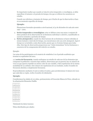 Es importante resaltar que cuando se trata de series temporales o cronológicas, se debe
especificar el instante o el periodo de tiempo a los que se refieren los caracteres en
estudio.
Cuando nos referimos a instantes de tiempo, por el hecho de que la observación se hace
en un momento específico de tiempo.
Ejemplo:
Plantaciones forestales ejecutadas a nivel nacional, al 31 de diciembre de cada año entre
1997 – 2001.
2. Series temporales o cronológicas; estas se definen como una masa o conjunto de
datos producto de la observación de un fenómeno individual o colectivo, cuantificable en
sucesivos instantes o periodos de tiempo.
3. Series atemporales; cuando las observaciones de un fenómeno se hacen referidas al
mismo instante o intervalo de tiempo, nos encontramos ente una serie atemporal. Aquí el
tiempo no va incluido a cada observación, puesto que es el mismo tiempo para todas
ellas. Este tipo de observación proporciona una "visión instantánea" de los fenómenos o
caracteres de los componentes del colectivo en estudio.
Ejemplo:
Las notas de las participantes en la materia de estadística I en el periodo académico que
terminó en septiembre del 2001.
2.1) series de frecuencia; cuando realizamos un estudio de cada uno de los elementos que
componen la población o muestra bajo análisis, observamos que en general, hay un número de
veces en que aparece repetido un mismo valor de una variable, o bien repeticiones de la misma
modalidad de un atributo. Este número de repeticiones de un resultado, recibe el nombre de
frecuencia absoluta o simplemente frecuencia.
El procedimiento mediante el cual se realiza el conteo, para así determinar el número de veces
que cada dato se repite, recibe el nombre de tabulación.
Ejemplo:
Consideremos las edades de 20 niños, pertenecientes al Preescolar Blanca de Pérez, ubicado en
la urbanización Monseñor Padilla
5 6 5 4 3
6 3 4 5 4
3 4 6 5 3
4 3 6 4 6
Tabulando los datos tenemos
Niños distribuidos por edades:
 