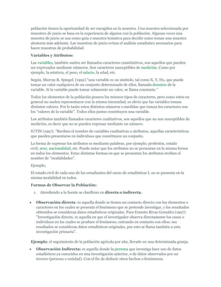 población tienen la oportunidad de ser escogidos en la muestra. Una muestra seleccionada por
muestreo de juicio se basa en la experiencia de alguien con la población. Algunas veces una
muestra de juicio se usa como guía o muestra tentativa para decidir como tomar una muestra
aleatoria más adelante. Las muestras de juicio evitan el análisis estadístico necesarios para
hacer muestras de probabilidad.
Variables y Atributos:
Las variables, también suelen ser llamados caracteres cuantitativos, son aquellos que pueden
ser expresados mediante números. Son caracteres susceptibles de medición. Como por
ejemplo, la estatura, el peso, el salario, la edad, etc.
Según, Murray R. Spiegel, (1992) "una variable es un símbolo, tal como X, Y, Hx, que puede
tomar un valor cualquiera de un conjunto determinado de ellos, llamado dominio de la
variable. Si la variable puede tomar solamente un valor, se llama constante."
Todos los elementos de la población poseen los mismos tipos de caracteres, pero como estos en
general no suelen representarse con la misma intensidad, es obvio que las variables toman
distintos valores. Por lo tanto estos distintos números o medidas que toman los caracteres son
los "valores de la variable". Todos ellos juntos constituyen una variable.
Los atributos también llamados caracteres cualitativos, son aquellos que no son susceptibles de
medición, es decir que no se pueden expresar mediante un número.
IUTIN (1997). "Reciben el nombre de variables cualitativas o atributos, aquellas características
que pueden presentarse en individuos que constituyen un conjunto.
La forma de expresar los atributos es mediante palabras, por ejemplo; profesión, estado
civil, sexo, nacionalidad, etc. Puede notar que los atributos no se presentan en la misma forma
en todos los elementos. Estas distintas formas en que se presentan los atributos reciben el
nombre de "modalidades".
Ejemplo;
El estado civil de cada uno de los estudiantes del curso de estadísticas I, no se presenta en la
misma modalidad en todos.
Formas de Observar la Población:
1. Atendiendo a la fuente se clasifican en directa o indirecta.
Observación directa: es aquella donde se tienen un contacto directo con los elementos o
caracteres en los cuales se presenta el fenómeno que se pretende investigar, y los resultados
obtenidos se consideran datos estadísticos originales. Para Ernesto Rivas González (1997)
"Investigación directa, es aquella en que el investigador observa directamente los casos o
individuos en los cuales se produce el fenómeno, entrando en contacto con ellos; sus
resultados se consideran datos estadísticos originales, por esto se llama también a esta
investigación primaria".
Ejemplo; el seguimiento de la población agrícola por año, llevado en una determinada granja.
Observación Indirecta: es aquella donde la persona que investiga hace uso de datos
estadísticos ya conocidos en una investigación anterior, o de datos observados por un
tercero (persona o entidad). Con el fin de deducir otros hechos o fenómenos.
 