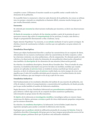 completa o censo. Utilizamos el muestre cuando no es posible contar o medir todos los
elementos de la población.
Si es posible listar (o enumerar) y observar cada elemento de la población, los censos se utilizan
rara vez porque a menudo su compilación es bastante difícil, consume mucho tiempo por lo
que resulta demasiado costoso.
Encuesta:
Se entiende por encuesta las observaciones realizadas por muestreo, es decir son observaciones
parciales.
El diseño de encuestas es exclusivo de las ciencias sociales y parte de la premisa de que si
queremos conocer algo sobre el comportamiento de las personas, lo mejor, más directo y
simple es preguntárselo directamente a ellas. (Cadenas, 1974).
Según Antonio Napolitano "La encuesta, es un método mediante el cual se quiere averiguar. Se
efectúa a través de cuestionarios verbales o escritos que son aplicados a un gran número de
personas".
Estadística Descriptiva:
Tienen por objeto fundamental describir y analizar las características de un conjunto de datos,
obteniéndose de esa manera conclusiones sobre las características de dicho conjunto y sobre
las relaciones existentes con otras poblaciones, a fin de compararlas. No obstante puede no solo
referirse a la observación de todos los elementos de una población (observación exhaustiva)
sino también a la descripción de los elementos de una muestra (observación parcial).
En relación a la estadística descriptiva, Ernesto Rivas Gonzáles dice; "Para el estudio de estas
muestras, la estadística descriptiva nos provee de todos sus medidas; medidas que cuando
quieran ser aplicadas al universo total, no tendrán la misma exactitud que tienen para la
muestra, es decir al estimarse para el universo vendrá dada con cierto margen de error; esto
significa que el valor de la medida calculada para la muestra, en el oscilará dentro de cierto
límite de confianza, que casi siempre es de un 95 a 99% de los casos.
Estadística Inductiva:
Está fundamentada en los resultados obtenidos del análisis de una muestra de población, con
el fin de inducir o inferir el comportamiento o característica de la población, de donde procede,
por lo que recibe también el nombre de Inferencia estadística.
Según Berenson y Levine; Estadística Inferencial son procedimientos estadísticos que sirven
para deducir o inferir algo acerca de un conjunto de datos numéricos (población),
seleccionando un grupo menor de ellos (muestra).
El objetivo de la inferencia en investigación científica y tecnológica radica en conocer clases
numerosas de objetos, personas o eventos a partir de otras relativamente pequeñas compuestas
por los mismos elementos.
En relación a la estadística descriptiva y la inferencial, Levin & Rubin (1996) citan los
siguientes ejemplos para ayudar a entender la diferencia entre las dos.
Supóngase que un profesor calcula la calificación promedio de un grupo de historia. Como la
estadística describe el desempeño del grupo pero no hace ninguna generalización acerca de los
diferentes grupos, podemos decir que el profesor está utilizando estadística
 