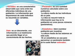 Variables: es una característica
observable que varia entre los
diferentes individuos de una
población. La información que
disponemos de cada individuo
es resumida en variables.
Dato: es un documento, una
información o un testimonio
que permite llegar al un
conocimiento de los hechos.
Parámetro: es una cantidad
numérica calculada sobre una
población.
•La altura media de los individuos
de un país.
•La idea es resumir toda la
información que hay en la
población en unos pocos números
(parámetros).
Estadístico: ídem (cambiar
población por muestra).
•La altura media de los estamos en
esta aula.
•Si un estadístico se usa para
aproximar un parámetro también
se le suele llamar estimador.
 