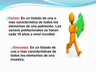 Censo: Es un listado de una o
mas característica de todos los
elementos de una población. Los
censos poblacionales se hacen
cada 10 años a nivel mundial.
 Encuesta: Es un listado de
una o mas características de
todos los elementos de una
muestra.
 