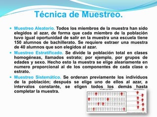 Técnica de Muestreo.
 Muestreo Aleatorio. Todos los miembros de la muestra han sido
elegidos al azar, de forma que cada miembro de la población
tuvo igual oportunidad de salir en la muestra una escuela tiene
150 alumnos de bachillerato. Se requiere extraer una muestra
de 40 alumnos que son elegidos al azar.
 Muestreo Estratificado. Se divide la población total en clases
homogéneas, llamados estrato; por ejemplo, por grupos de
edades y sexo. Hecho esto la muestra se elige aleariamente en
numero proporcional al de los componentes de cada clase o
estrato.
 Muestreo Sistemático. Se ordenan previamente los individuos
de la población; después se elige uno de ellos al azar, a
intervalos constante, se eligen todos los demás hasta
completar la muestra.
 