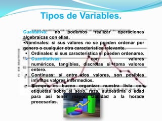 Cualitativa: no podemos realizar operaciones
algebraicas con ellas.
Nominales: si sus valores no se pueden ordenar por
genero o cualquier otra característica relevante.
 Ordinales: si sus característica si pueden ordenarse.
 Cuantitativas: con valores
numéricos, tangibles, discretas si toma valores
entero.
 Continuas: si entre dos valores, son posibles
infinitos valores intermedios.
 Siempre es bueno organizar nuestra lista con
etiquetas sobre el sexo, raza, autoestima o edad
para así tener mayor facilidad a la horade
procesarlas.
Tipos de Variables.
 