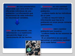 Variables: es una característica
observable que varia entre los
diferentes individuos de una
población. La información que
disponemos de cada individuo
es resumida en variables.
Dato: es un documento, una
información o un testimonio
que permite llegar al un
conocimiento de los hechos.
Parámetro: es una cantidad
numérica calculada sobre una
población.
•La altura media de los individuos
de un país.
•La idea es resumir toda la
información que hay en la
población en unos pocos números
(parámetros).
Estadístico: ídem (cambiar
población por muestra).
•La altura media de los estamos en
esta aula.
•Si un estadístico se usa para
aproximar un parámetro también
se le suele llamar estimador.
 