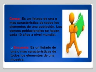  Censo: Es un listado de una o
mas característica de todos los
elementos de una población. Los
censos poblacionales se hacen
cada 10 años a nivel mundial.
 Encuesta: Es un listado de
una o mas características de
todos los elementos de una
muestra.
 