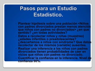 Pasos para un Estudio
Estadístico.
 Plantear hipótesis sobre una población <Niños
con padres divorciados prestan menos atención
que niños con padres no divorciados> ¿en que
sentido? ¿en todas actividades?
 Datos a recolectar niños y niñas (muestreo)
¿edades infantiles o preadolescentes?
¿descartamos a niños con síndrome? Que datos
recolectar de los mismos (variable) ausentes.
 Realizar una inferencia a los niños con padres
divorciados tienen probabilidades de caer en
vicios que niños con padres no divorciado.
 Cuantificar la confianza en la inferencia. Nivel de
confianza 90%.
 