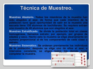 Técnica de Muestreo.
 Muestreo Aleatorio. Todos los miembros de la muestra han
sido elegidos al azar, de forma que cada miembro de la
población tuvo igual oportunidad de salir en la muestra una
escuela tiene 150 alumnos de bachillerato. Se requiere extraer
una muestra de 40 alumnos que son elegidos al azar.
 Muestreo Estratificado. Se divide la población total en clases
homogéneas, llamados estrato; por ejemplo, por grupos de
edades y sexo. Hecho esto la muestra se elige aleariamente en
numero proporcional al de los componentes de cada clase o
estrato.
 Muestreo Sistemático. Se ordenan previamente los individuos
de la población; después se elige uno de ellos al azar, a
intervalos constante, se eligen todos los demás hasta
completar la muestra.
 