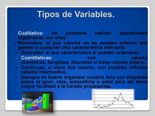 Tipos de Variables.
 Cualitativa: no podemos realizar operaciones
algebraicas con ellas.
 Nominales: si sus valores no se pueden ordenar por
genero o cualquier otra característica relevante.
 Ordinales: si sus característica si pueden ordenarse.
 Cuantitativas: con valores
numéricos, tangibles, discretas si toma valores entero.
 Continuas: si entre dos valores, son posibles infinitos
valores intermedios.
 Siempre es bueno organizar nuestra lista con etiquetas
sobre el sexo, raza, autoestima o edad para así tener
mayor facilidad a la horade procesarlas.
 