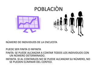 POBLACIÒN
NÙMERO DE INDIVIDUOS DE LA ENCUESTA
PUEDE SER FINITA O INFINITA
FINITA: SE PUEDE ALCANZAR A CONTAR TODOS LOS INDIVIDUOS CON
UN NÙMERO DETERMINADO.
INFINITA :SI AL CONTARLOS NO SE PUEDE ALCANZAR SU NÙMERO, NO
SE PUEDEN ELIMINAR DEL CONTEO.
 