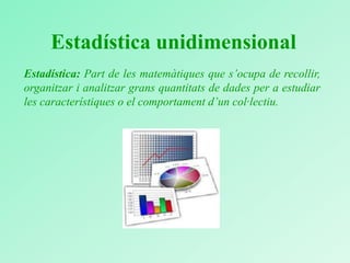 Estadística unidimensional
Estadística: Part de les matemàtiques que s’ocupa de recollir,
organitzar i analitzar grans quantitats de dades per a estudiar
les característiques o el comportament d’un col·lectiu.
 