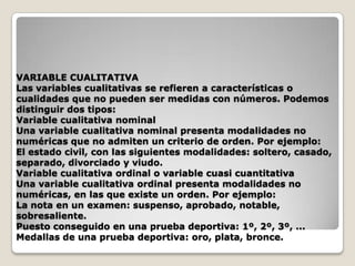 VARIABLE CUALITATIVA
Las variables cualitativas se refieren a características o
cualidades que no pueden ser medidas con números. Podemos
distinguir dos tipos:
Variable cualitativa nominal
Una variable cualitativa nominal presenta modalidades no
numéricas que no admiten un criterio de orden. Por ejemplo:
El estado civil, con las siguientes modalidades: soltero, casado,
separado, divorciado y viudo.
Variable cualitativa ordinal o variable cuasi cuantitativa
Una variable cualitativa ordinal presenta modalidades no
numéricas, en las que existe un orden. Por ejemplo:
La nota en un examen: suspenso, aprobado, notable,
sobresaliente.
Puesto conseguido en una prueba deportiva: 1º, 2º, 3º, ...
Medallas de una prueba deportiva: oro, plata, bronce.

 