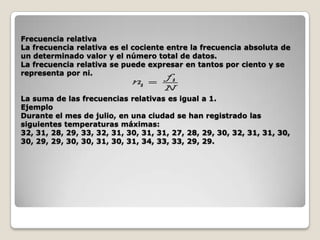 Frecuencia relativa
La frecuencia relativa es el cociente entre la frecuencia absoluta de
un determinado valor y el número total de datos.
La frecuencia relativa se puede expresar en tantos por ciento y se
representa por ni.
La suma de las frecuencias relativas es igual a 1.
Ejemplo
Durante el mes de julio, en una ciudad se han registrado las
siguientes temperaturas máximas:
32, 31, 28, 29, 33, 32, 31, 30, 31, 31, 27, 28, 29, 30, 32, 31, 31, 30,
30, 29, 29, 30, 30, 31, 30, 31, 34, 33, 33, 29, 29.

 