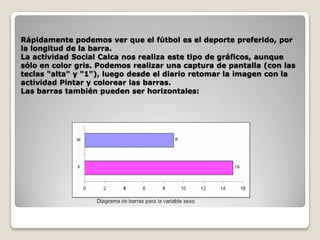 Rápidamente podemos ver que el fútbol es el deporte preferido, por
la longitud de la barra.
La actividad Social Calca nos realiza este tipo de gráficos, aunque
sólo en color gris. Podemos realizar una captura de pantalla (con las
teclas "alta" y "1"), luego desde el diario retomar la imagen con la
actividad Pintar y colorear las barras.
Las barras también pueden ser horizontales:

 