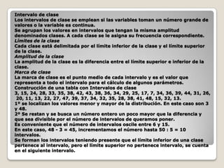 Intervalo de clase
Los intervalos de clase se emplean si las variables toman un número grande de
valores o la variable es continua.
Se agrupan los valores en intervalos que tengan la misma amplitud
denominados clases. A cada clase se le asigna su frecuencia correspondiente.
Límites de la clase
Cada clase está delimitada por el límite inferior de la clase y el límite superior
de la clase.
Amplitud de la clase
La amplitud de la clase es la diferencia entre el límite superior e inferior de la
clase.
Marca de clase
La marca de clase es el punto medio de cada intervalo y es el valor que
representa a todo el intervalo para el cálculo de algunos parámetros.
Construcción de una tabla con Intervalos de clase
3, 15, 24, 28, 33, 35, 38, 42, 43, 38, 36, 34, 29, 25, 17, 7, 34, 36, 39, 44, 31, 26,
20, 11, 13, 22, 27, 47, 39, 37, 34, 32, 35, 28, 38, 41, 48, 15, 32, 13.
1º se localizan los valores menor y mayor de la distribución. En este caso son 3
y 48.
2º Se restan y se busca un número entero un poco mayor que la diferencia y
que sea divisible por el número de intervalos de queramos poner.
Es conveniente que el número de intervalos oscile entre 6 y 15.
En este caso, 48 - 3 = 45, incrementamos el número hasta 50 : 5 = 10
intervalos.
Se forman los intervalos teniendo presente que el límite inferior de una clase
pertenece al intervalo, pero el límite superior no pertenece intervalo, se cuenta
en el siguiente intervalo.

 