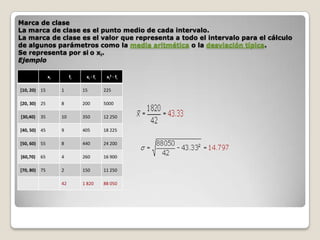 Marca de clase
La marca de clase es el punto medio de cada intervalo.
La marca de clase es el valor que representa a todo el intervalo para el cálculo
de algunos parámetros como la media aritmética o la desviación típica.
Se representa por si o xi.
Ejemplo
xi

fi

xi · fi

xi2 · fi

[10, 20) 15

1

15

225

[20, 30) 25

8

200

5000

[30,40)

10

350

12 250

[40, 50) 45

9

405

18 225

[50, 60) 55

8

440

24 200

[60,70)

65

4

260

16 900

[70, 80) 75

2

150

11 250

42

1 820

88 050

35

 