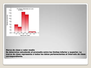 Marca de clase o valor medio
Se determina calculando el promedio entre los límites inferior y superior. La
marca de clase representa a todos los datos pertenecientes al intervalo de clase
correspondiente.

 