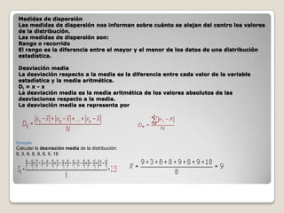 Medidas de dispersión
Las medidas de dispersión nos informan sobre cuánto se alejan del centro los valores
de la distribución.
Las medidas de dispersión son:
Rango o recorrido
El rango es la diferencia entre el mayor y el menor de los datos de una distribución
estadística.
Desviación media
La desviación respecto a la media es la diferencia entre cada valor de la variable
estadística y la media aritmética.
Di = x - x
La desviación media es la media aritmética de los valores absolutos de las
desviaciones respecto a la media.
La desviación media se representa por

Ejemplo

Calcular la desviación media de la distribución:
9, 3, 8, 8, 9, 8, 9, 18

 