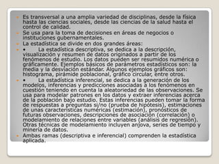 









Es transversal a una amplia variedad de disciplinas, desde la física
hasta las ciencias sociales, desde las ciencias de la salud hasta el
control de calidad.
Se usa para la toma de decisiones en áreas de negocios o
instituciones gubernamentales.
La estadística se divide en dos grandes áreas:
•
La estadística descriptiva, se dedica a la descripción,
visualización y resumen de datos originados a partir de los
fenómenos de estudio. Los datos pueden ser resumidos numérica o
gráficamente. Ejemplos básicos de parámetros estadísticos son: la
media y la desviación estándar. Algunos ejemplos gráficos son:
histograma, pirámide poblacional, gráfico circular, entre otros.
•
La estadística inferencial, se dedica a la generación de los
modelos, inferencias y predicciones asociadas a los fenómenos en
cuestión teniendo en cuenta la aleatoriedad de las observaciones. Se
usa para modelar patrones en los datos y extraer inferencias acerca
de la población bajo estudio. Estas inferencias pueden tomar la forma
de respuestas a preguntas si/no (prueba de hipótesis), estimaciones
de unas características numéricas (estimación), pronósticos de
futuras observaciones, descripciones de asociación (correlación) o
modelamiento de relaciones entre variables (análisis de regresión).
Otras técnicas de modelamiento incluyen anjova, series de tiempo y
minería de datos.
Ambas ramas (descriptiva e inferencial) comprenden la estadística
aplicada.

 