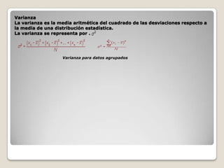 Varianza
La varianza es la media aritmética del cuadrado de las desviaciones respecto a
la media de una distribución estadística.
La varianza se representa por .

Varianza para datos agrupados

 