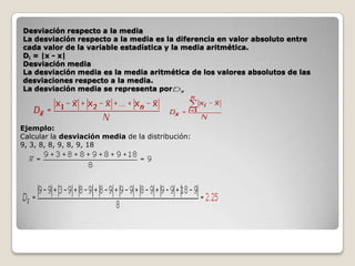 Desviación respecto a la media
La desviación respecto a la media es la diferencia en valor absoluto entre
cada valor de la variable estadística y la media aritmética.
Di = |x - x|
Desviación media
La desviación media es la media aritmética de los valores absolutos de las
desviaciones respecto a la media.
La desviación media se representa por

Ejemplo:
Calcular la desviación media de la distribución:
9, 3, 8, 8, 9, 8, 9, 18

 
